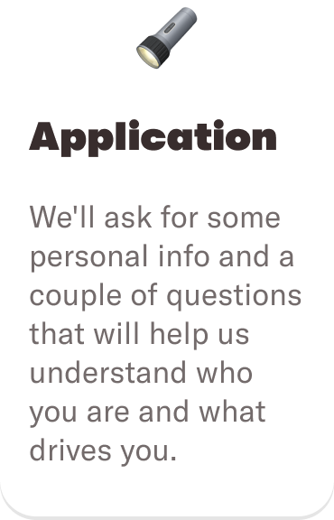 🔦 Application: We'll ask for some personal info and a couple of questions that will help us understand who you are and what drives you.