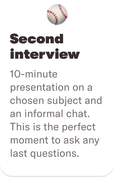 ⚾️ Second interview: 10-minute presentation on a chosen subject and an informal chat. This is the perfect moment to ask any last questions.