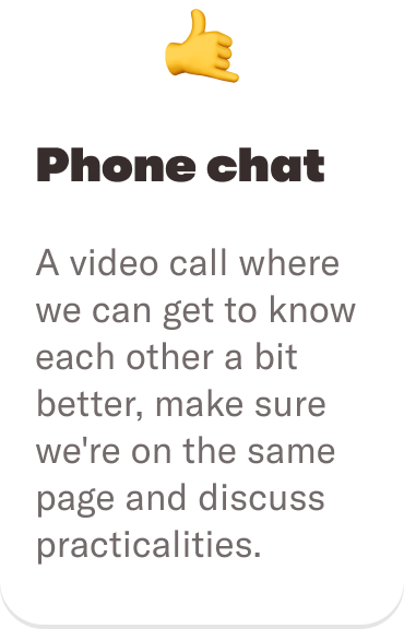 🤙 Phone chat: A video call where we can get to know each other a bit better, make sure we're on the same page and discuss practicalities.